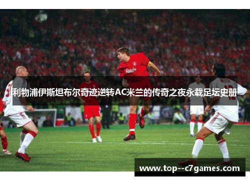 利物浦伊斯坦布尔奇迹逆转AC米兰的传奇之夜永载足坛史册 利物浦伊斯坦布尔奇迹逆转AC米兰的传奇之夜永载足坛史册